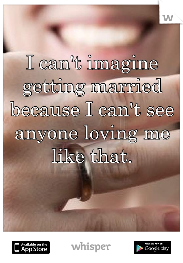 I can't imagine getting married because I can't see anyone loving me like that.
