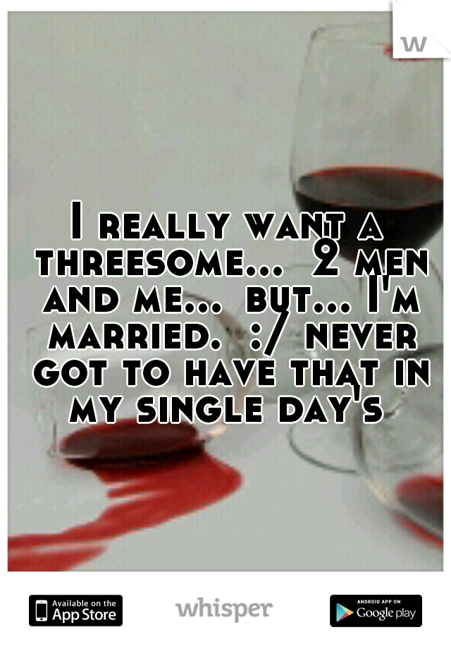 I really want a threesome...  2 men and me...
but... I'm married.  :/ never got to have that in my single day's 