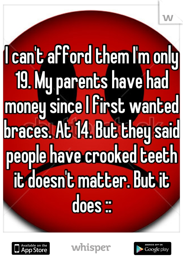 I can't afford them I'm only 19. My parents have had money since I first wanted braces. At 14. But they said people have crooked teeth it doesn't matter. But it does ::