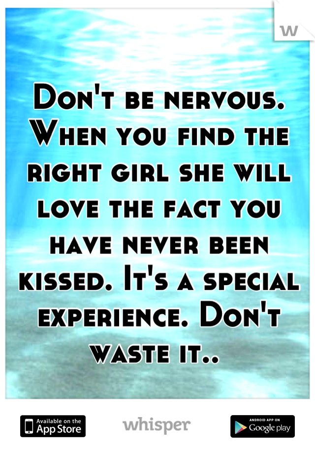 Don't be nervous. When you find the right girl she will love the fact you have never been kissed. It's a special experience. Don't waste it.. 