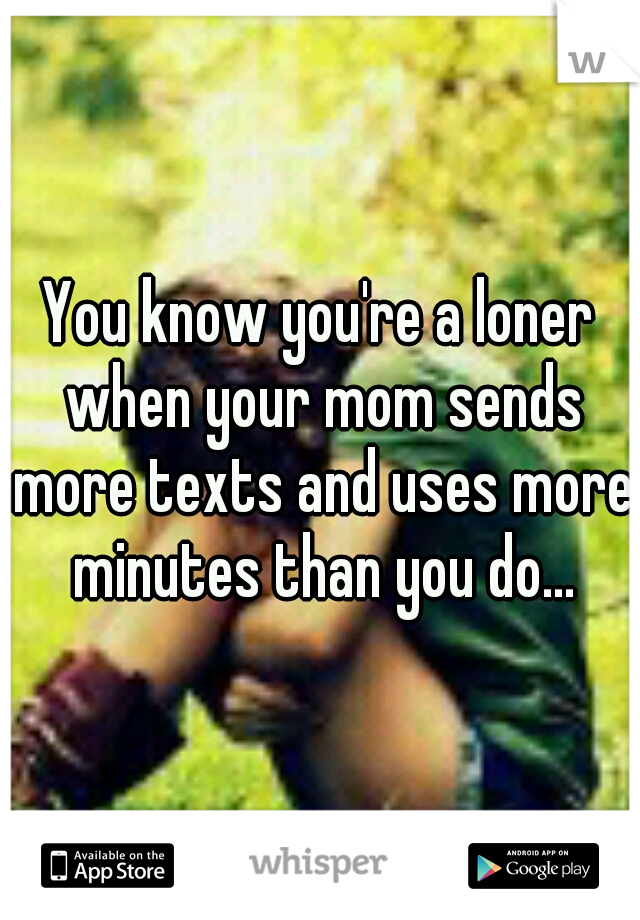 You know you're a loner when your mom sends more texts and uses more minutes than you do...