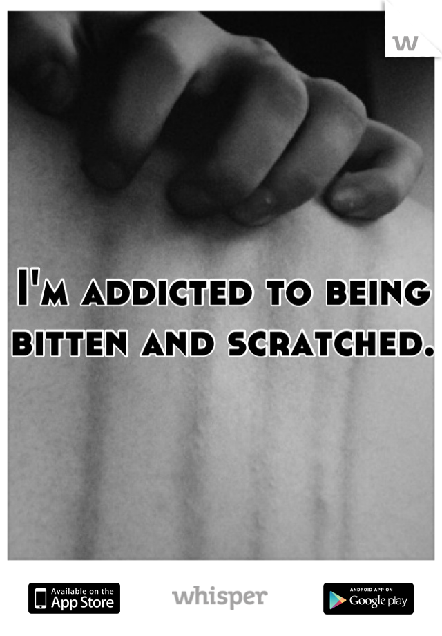 I'm addicted to being bitten and scratched. 