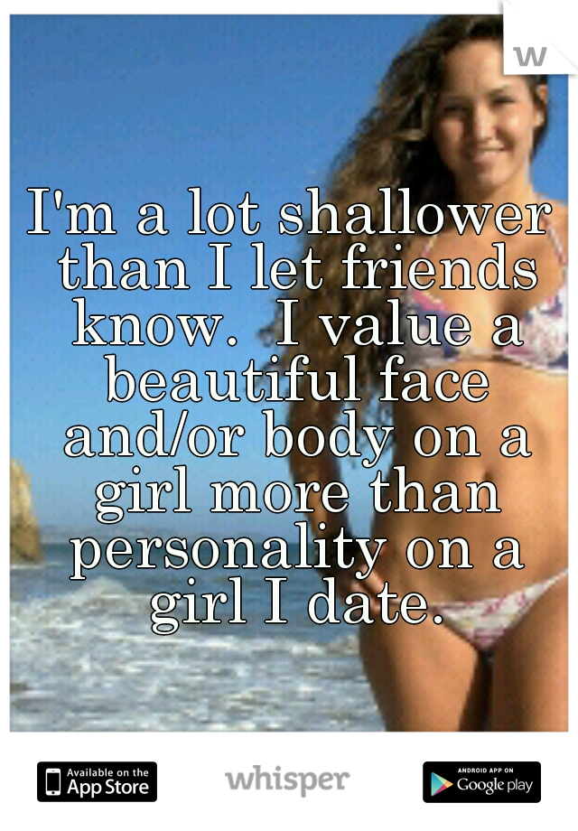 I'm a lot shallower than I let friends know.  I value a beautiful face and/or body on a girl more than personality on a girl I date.