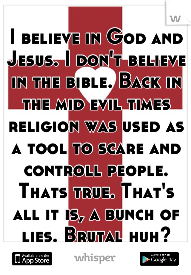 I believe in God and Jesus. I don't believe in the bible. Back in the mid evil times religion was used as a tool to scare and controll people. Thats true. That's all it is, a bunch of lies. Brutal huh?