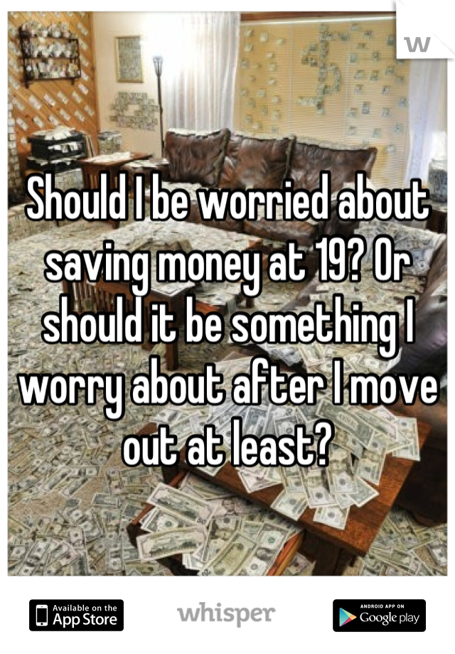 Should I be worried about saving money at 19? Or should it be something I worry about after I move out at least?