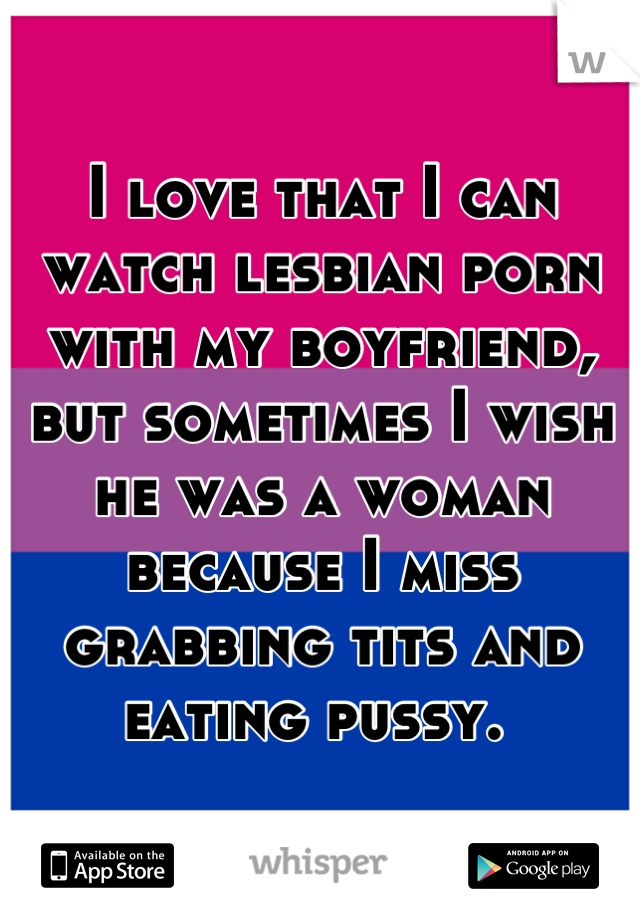 I love that I can watch lesbian porn with my boyfriend, but sometimes I wish he was a woman because I miss grabbing tits and eating pussy. 