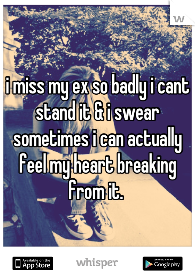 i miss my ex so badly i cant stand it & i swear sometimes i can actually feel my heart breaking from it. 