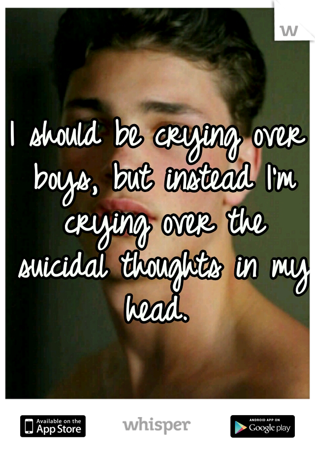 I should be crying over boys, but instead I'm crying over the suicidal thoughts in my head. 