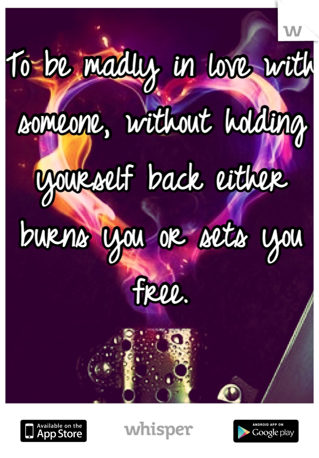To be madly in love with someone, without holding yourself back either burns you or sets you free.