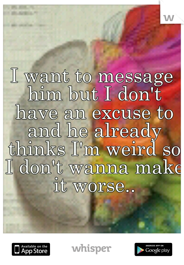 I want to message him but I don't have an excuse to and he already thinks I'm weird so I don't wanna make it worse..