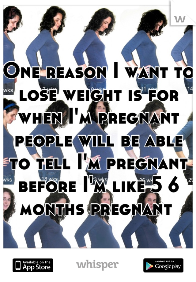 One reason I want to lose weight is for when I'm pregnant people will be able to tell I'm pregnant before I'm like 5 6 months pregnant 