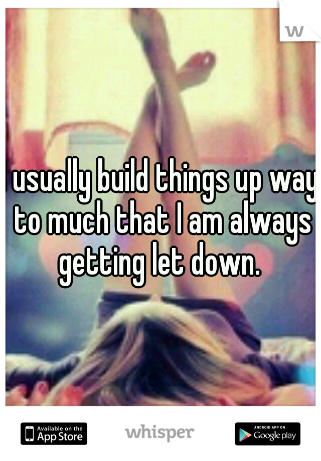 I usually build things up way to much that I am always getting let down. 