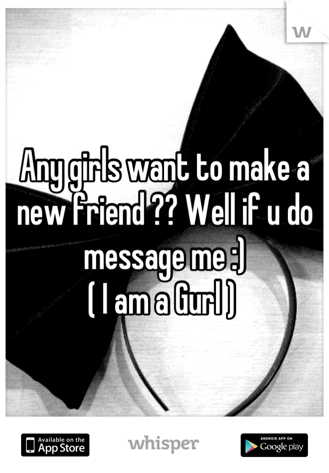 Any girls want to make a new friend ?? Well if u do message me :) 
( I am a Gurl ) 