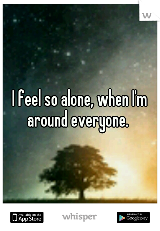 I feel so alone, when I'm around everyone.  