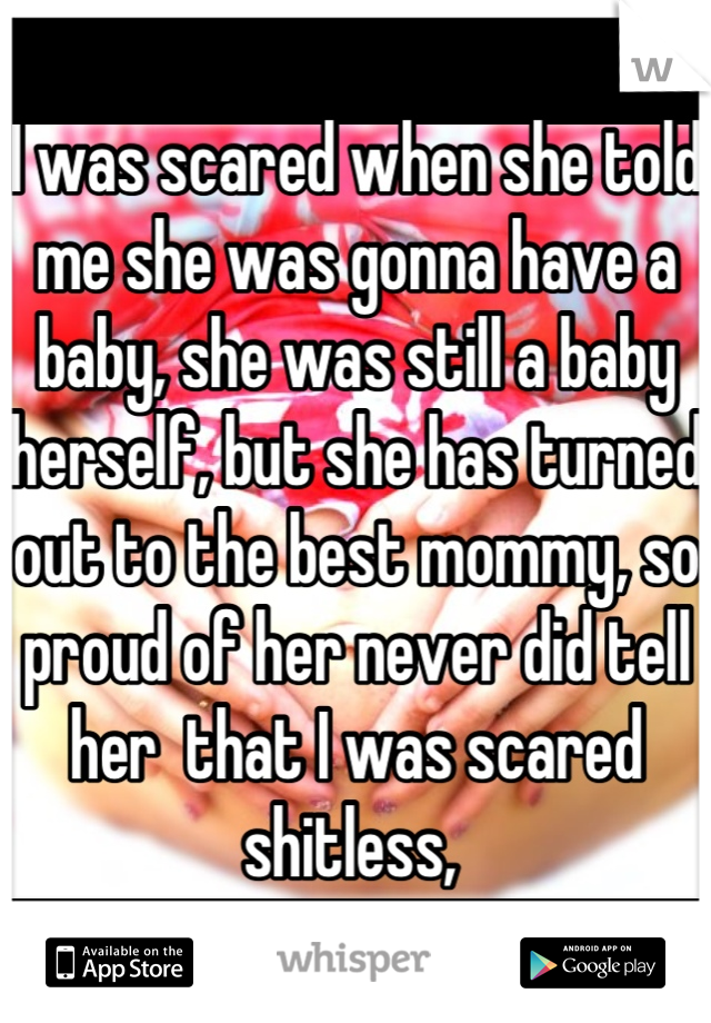 I was scared when she told me she was gonna have a baby, she was still a baby herself, but she has turned out to the best mommy, so proud of her never did tell her  that I was scared shitless, 