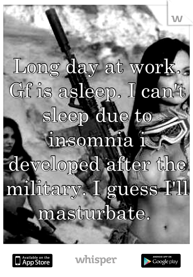 Long day at work. Gf is asleep. I can't sleep due to insomnia i developed after the military. I guess I'll masturbate. 