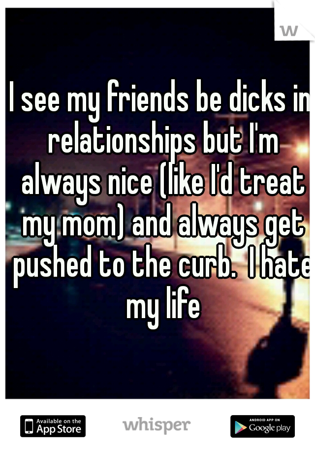 I see my friends be dicks in relationships but I'm always nice (like I'd treat my mom) and always get pushed to the curb.  I hate my life