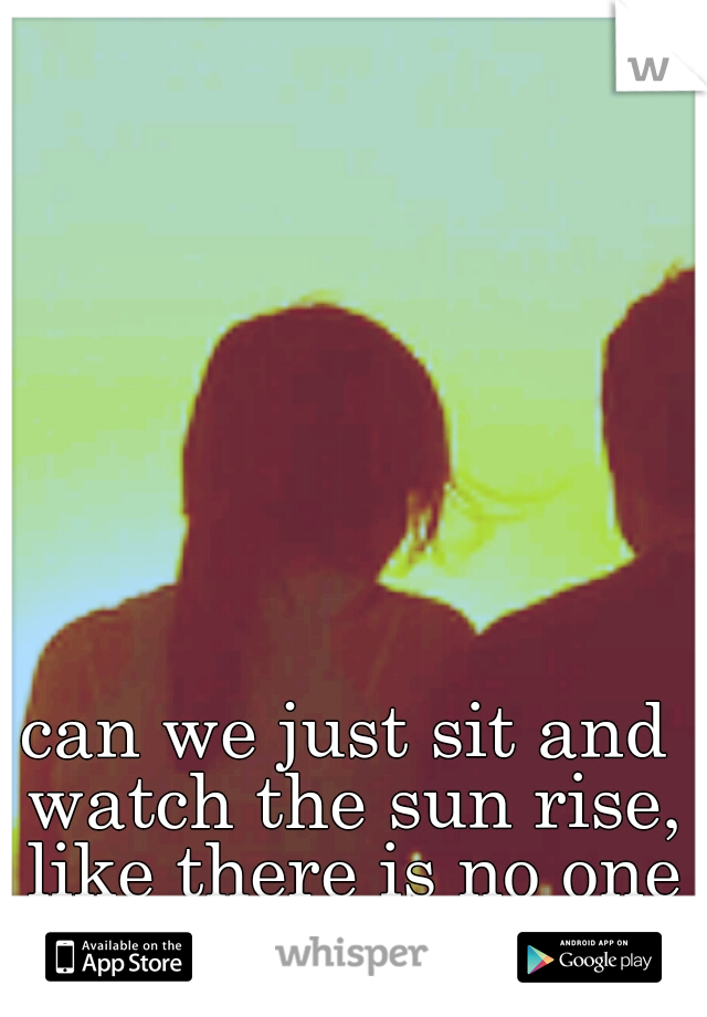 can we just sit and watch the sun rise, like there is no one left in the world?