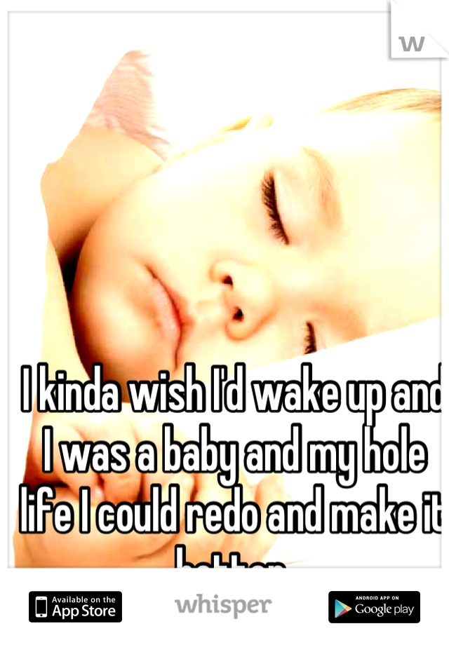 I kinda wish I'd wake up and I was a baby and my hole life I could redo and make it better 