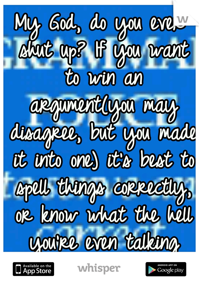 My God, do you ever shut up? If you want to win an argument(you may disagree, but you made it into one) it's best to spell things correctly, or know what the hell you're even talking about. 