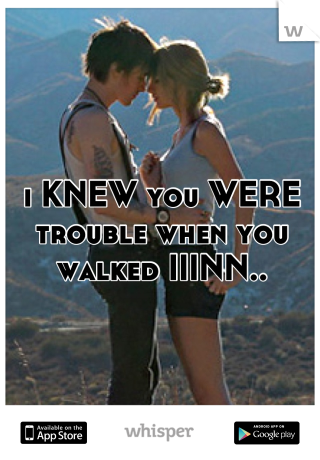 i KNEW you WERE trouble when you walked IIINN..