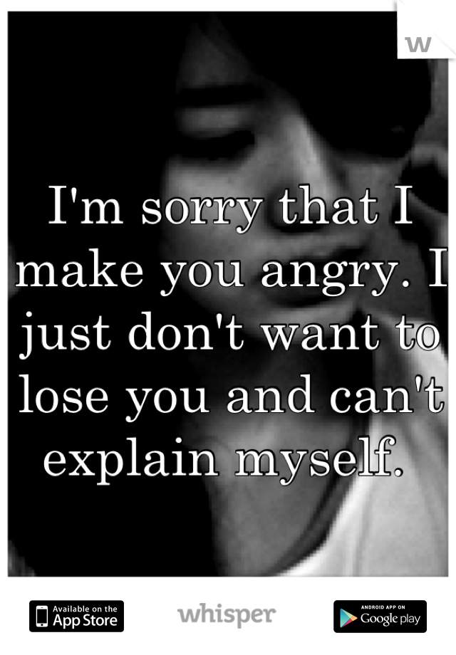 I'm sorry that I make you angry. I just don't want to lose you and can't explain myself. 