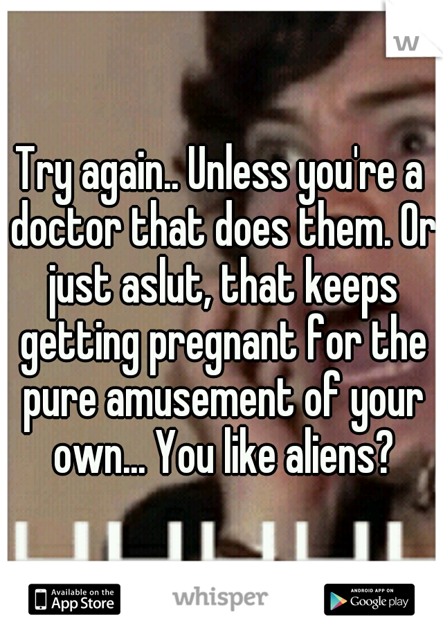 Try again.. Unless you're a doctor that does them. Or just aslut, that keeps getting pregnant for the pure amusement of your own... You like aliens?