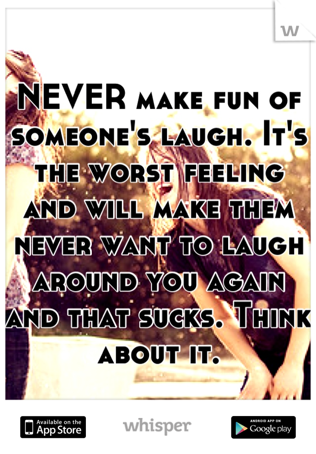 NEVER make fun of someone's laugh. It's the worst feeling and will make them never want to laugh around you again and that sucks. Think about it.