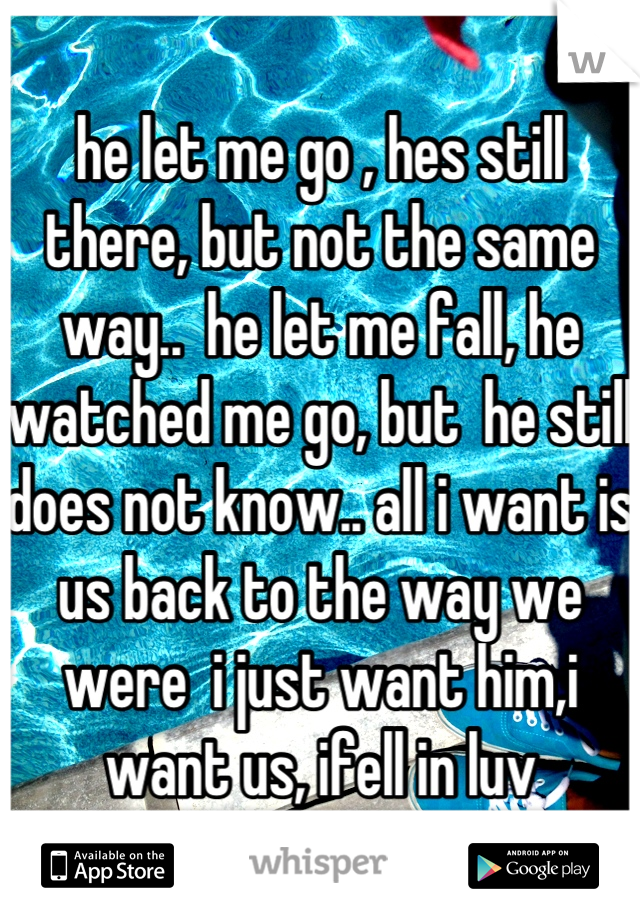 he let me go , hes still there, but not the same way..  he let me fall, he watched me go, but  he still does not know.. all i want is us back to the way we were  i just want him,i want us, ifell in luv
