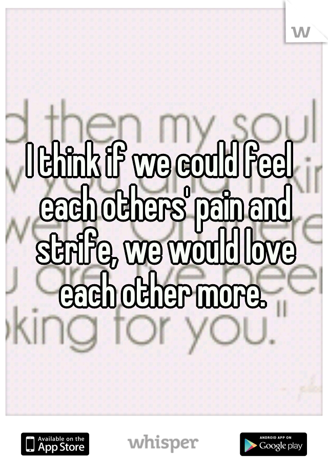 I think if we could feel  each others' pain and strife, we would love each other more. 