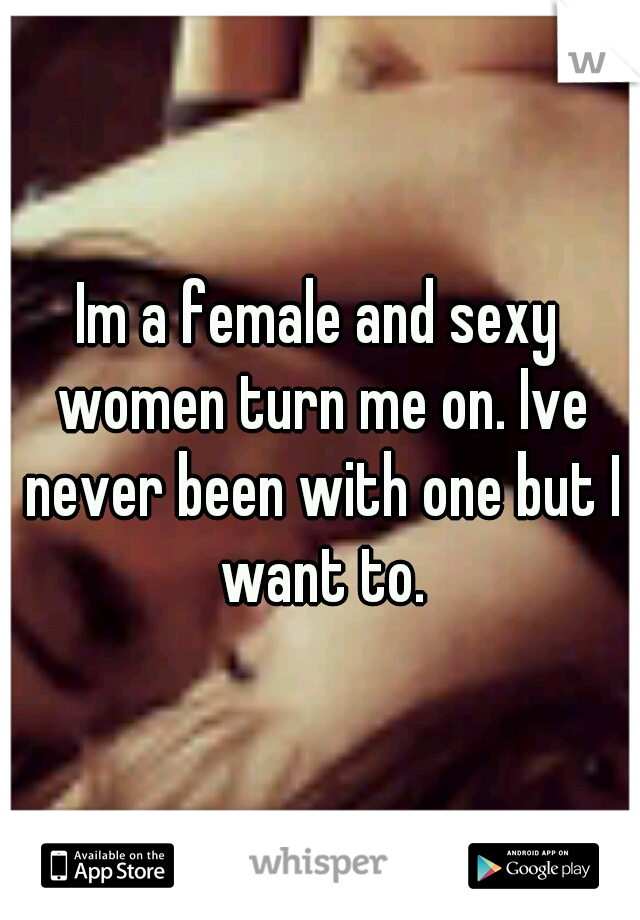 Im a female and sexy women turn me on. Ive never been with one but I want to.