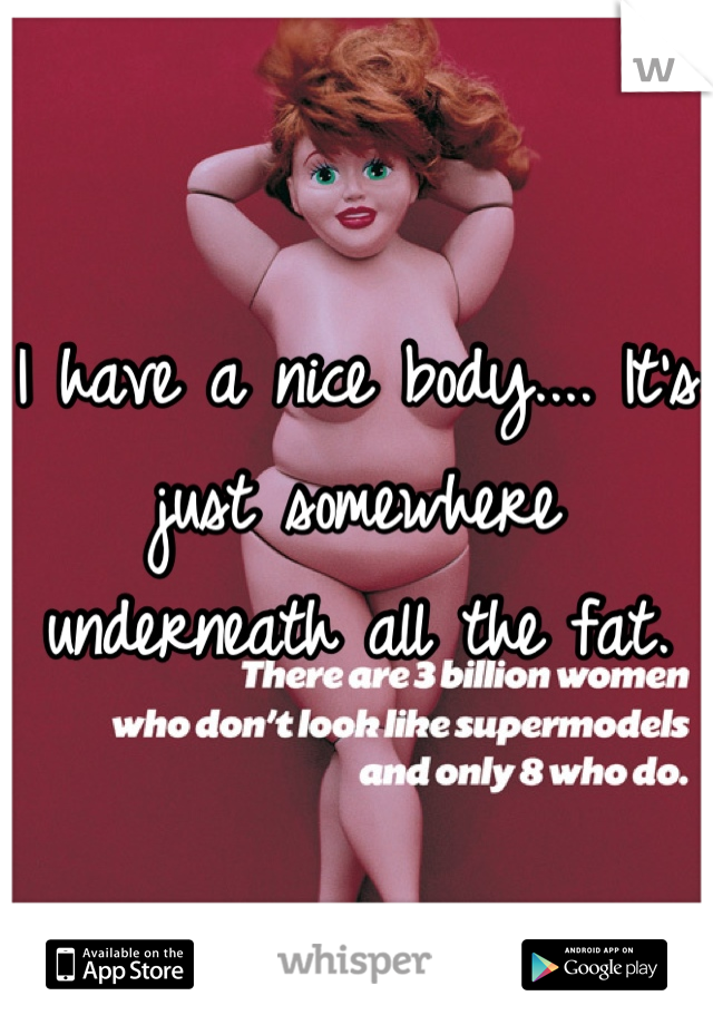 I have a nice body.... It's just somewhere underneath all the fat.