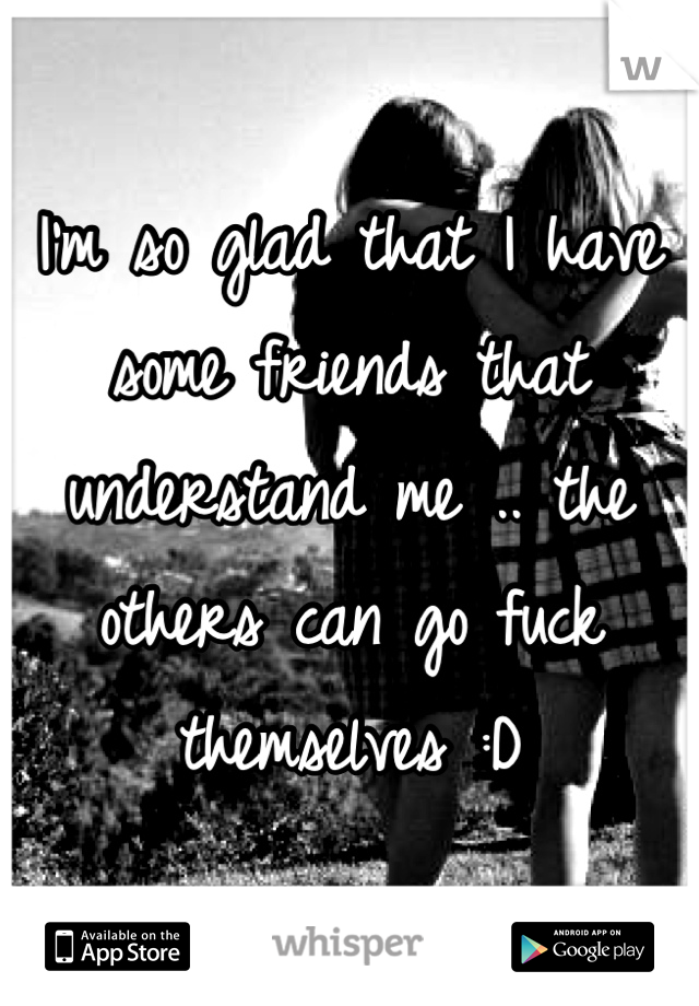 I'm so glad that I have some friends that understand me .. the others can go fuck themselves :D
