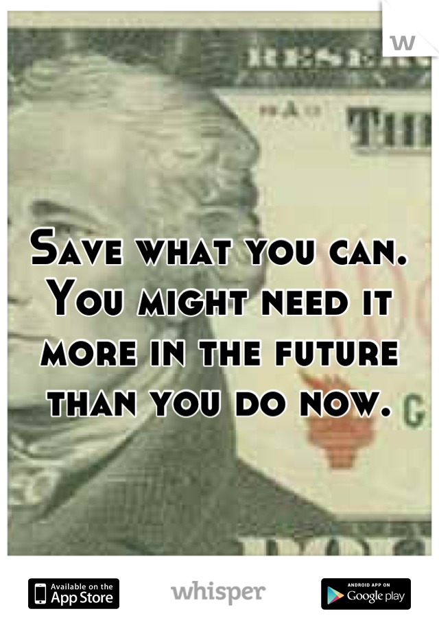 Save what you can. You might need it more in the future than you do now.