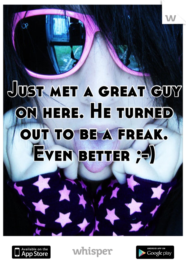 Just met a great guy on here. He turned out to be a freak. Even better ;-)