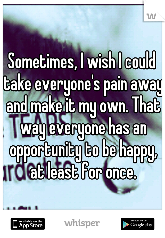 Sometimes, I wish I could take everyone's pain away and make it my own. That way everyone has an opportunity to be happy, at least for once.