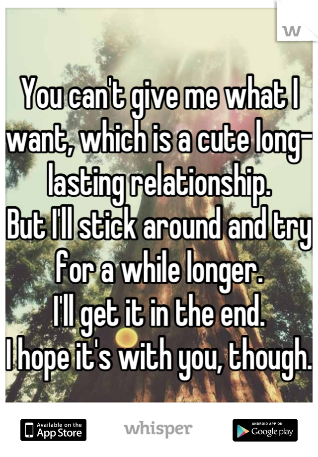 You can't give me what I want, which is a cute long-lasting relationship.
But I'll stick around and try for a while longer.
I'll get it in the end.
I hope it's with you, though.