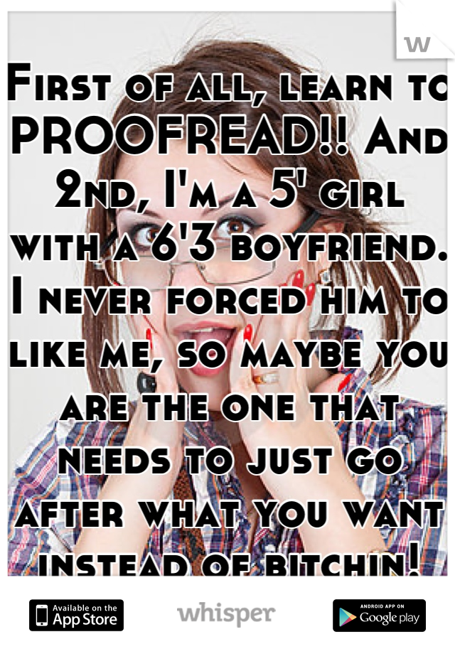 First of all, learn to PROOFREAD!! And 2nd, I'm a 5' girl with a 6'3 boyfriend. I never forced him to like me, so maybe you are the one that needs to just go after what you want instead of bitchin!