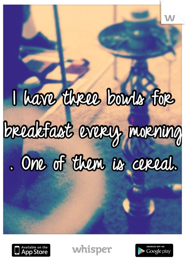 I have three bowls for breakfast every morning . One of them is cereal.