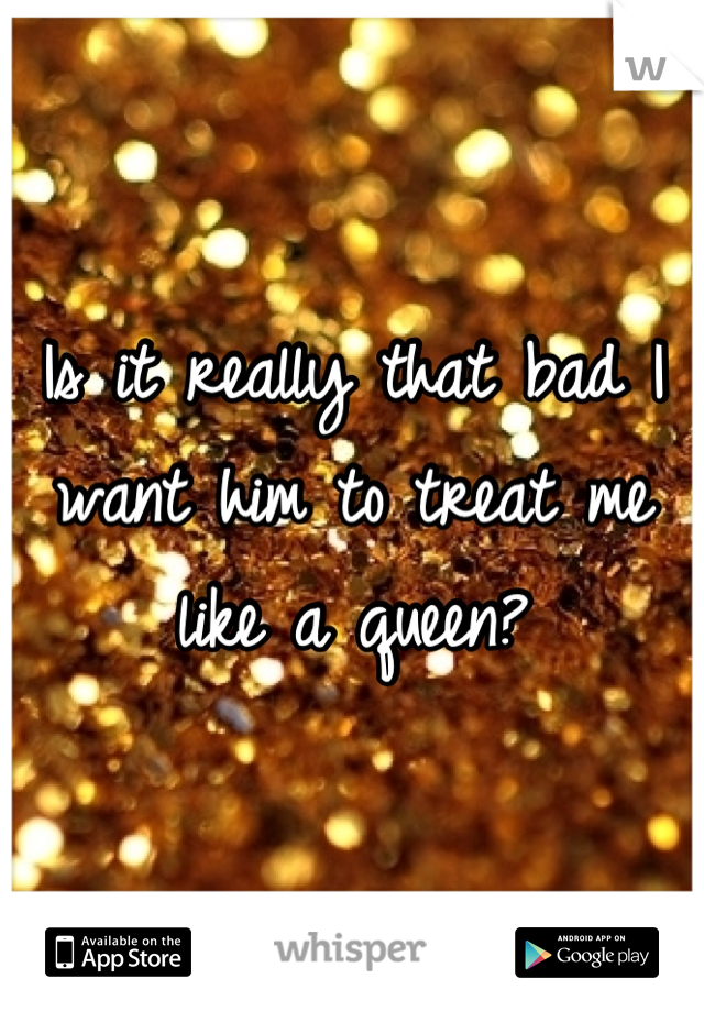 Is it really that bad I want him to treat me like a queen?