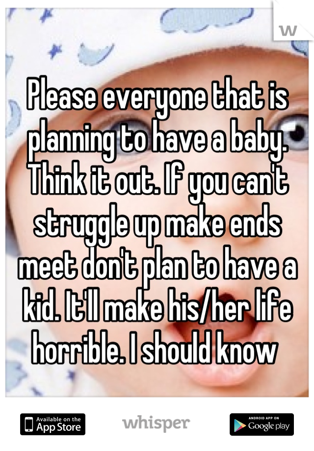 Please everyone that is planning to have a baby. Think it out. If you can't struggle up make ends meet don't plan to have a kid. It'll make his/her life horrible. I should know 