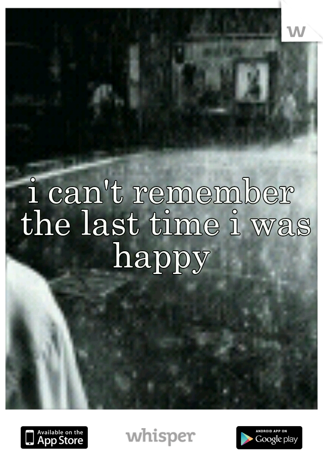 i can't remember the last time i was happy 