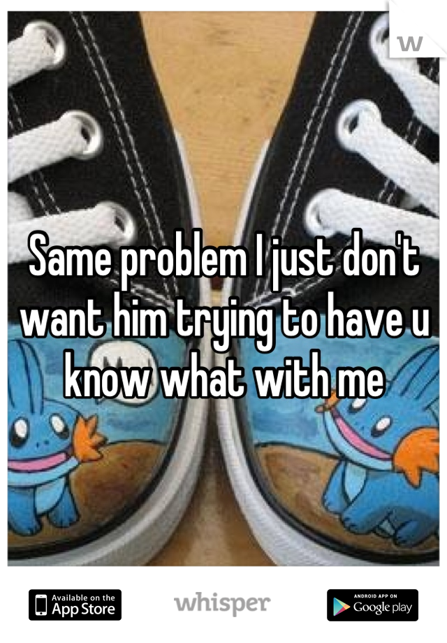 Same problem I just don't want him trying to have u know what with me