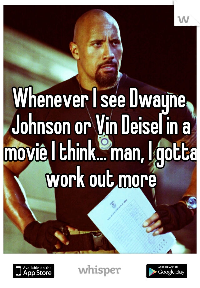 Whenever I see Dwayne Johnson or Vin Deisel in a movie I think... man, I gotta work out more
