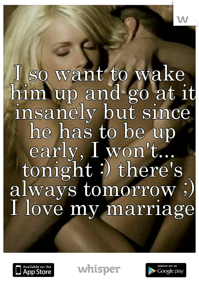 I so want to wake him up and go at it insanely but since he has to be up early, I won't... tonight :) there's always tomorrow ;) I love my marriage