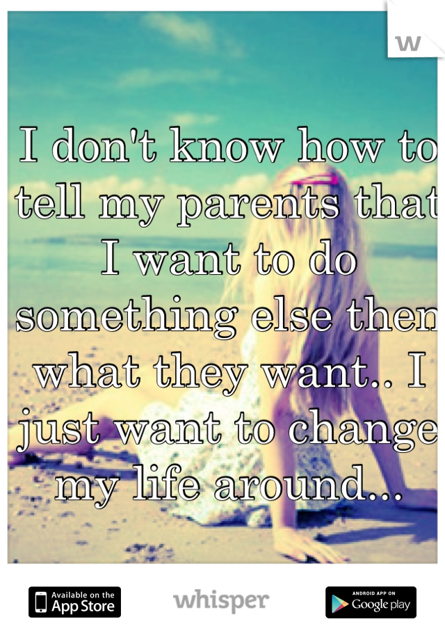 I don't know how to tell my parents that I want to do something else then what they want.. I just want to change my life around...