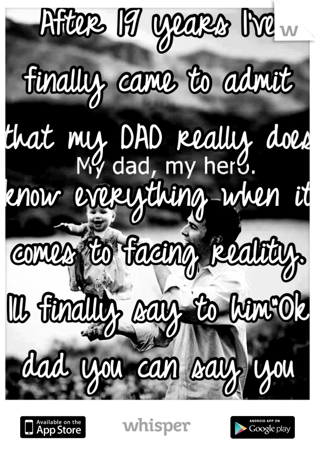After 19 years I've finally came to admit that my DAD really does know everything when it comes to facing reality. Ill finally say to him"Ok dad you can say you told me so"
I love my dad