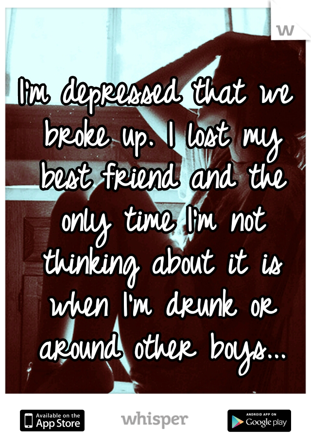 I'm depressed that we broke up. I lost my best friend and the only time I'm not thinking about it is when I'm drunk or around other boys...