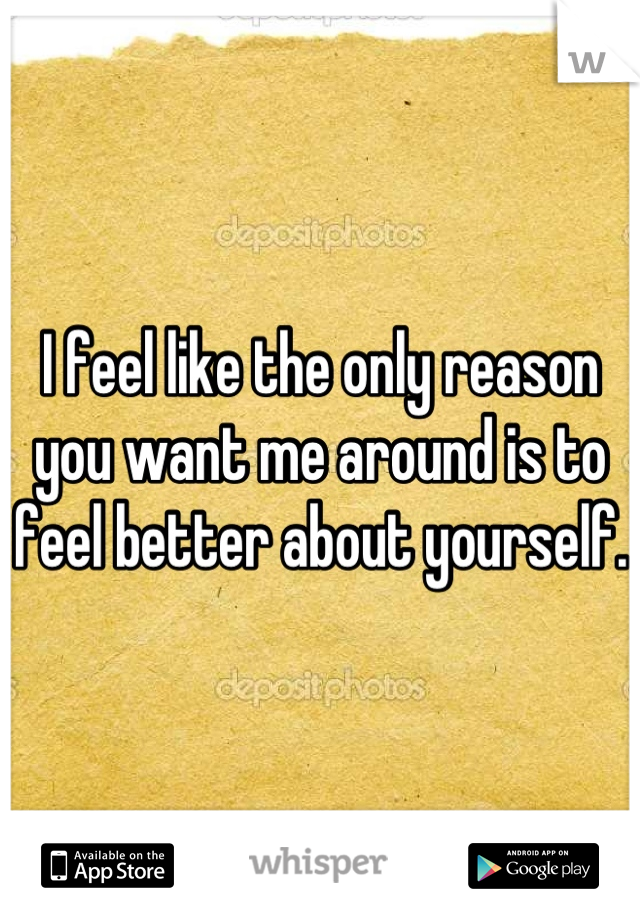 I feel like the only reason you want me around is to feel better about yourself. 