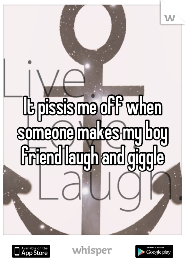 It pissis me off when someone makes my boy friend laugh and giggle